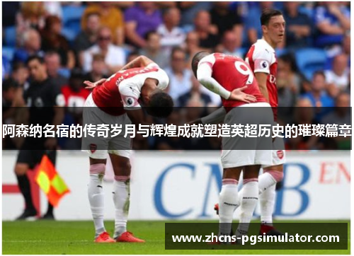 阿森纳名宿的传奇岁月与辉煌成就塑造英超历史的璀璨篇章