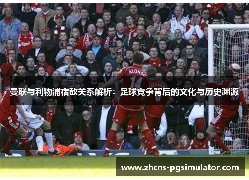 曼联与利物浦宿敌关系解析：足球竞争背后的文化与历史渊源