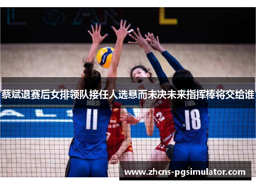 蔡斌退赛后女排领队接任人选悬而未决未来指挥棒将交给谁